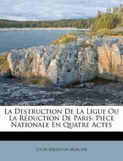 La Destruction De La Ligue Ou La Réduction De Paris: Pièce Nationale En Quatre Actes by Louis-sébastien Mercier