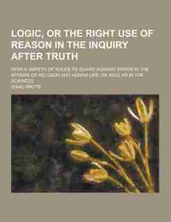 Logic, or the Right Use of Reason in the Inquiry After Truth; With a Variety of Rules to Guard Against Error in the Affairs of Religion and Human Life by Isaac Watts