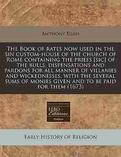 The Book Of Rates Now Used In The Sin Custom-house Of The Church Of Rome Containing The Priees [sic Of The Bulls, Dispensations And Pardons For All Manner Of Villanies And Wickednesses, With The Several Sums Of Monies Given And To Be Paid For Them (1673) by Anthony Egan