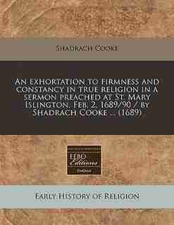 An Exhortation To Firmness And Constancy In True Religion In A Sermon Preached At St. Mary Islington, Feb. 2, 1689/90 / By Shadrach Cooke ... (1689) by Shadrach Cooke