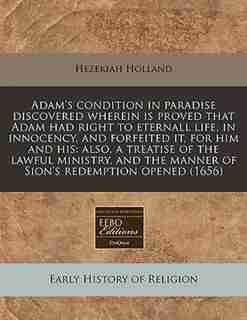 Adam's Condition In Paradise Discovered Wherein Is Proved That Adam Had Right To Eternall Life, In Innocency, And Forfeited It, For Him And His: Also, A Treatise Of The Lawful Ministry, And The Manner Of Sion's Redemption Opened (1656) by Hezekiah Holland