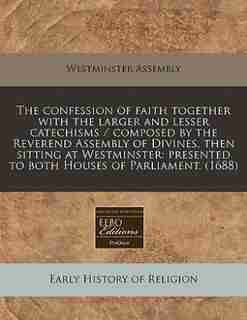 The Confession Of Faith Together With The Larger And Lesser Catechisms / Composed By The Reverend Assembly Of Divines, Then Sitting At Westminster: Presented To Both Houses Of Parliament. (1688) by Westminster Assembly