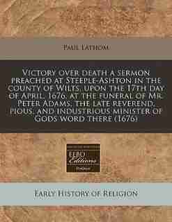 Victory Over Death A Sermon Preached At Steeple-ashton In The County Of Wilts, Upon The 17th Day Of April, 1676, At The Funeral Of Mr. Peter Adams, The Late Reverend, Pious, And Industrious Minister Of Gods Word There (1676) by Paul Lathom