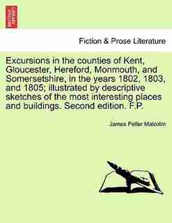 Excursions In The Counties Of Kent, Gloucester, Hereford, Monmouth, And Somersetshire, In The Years 1802, 1803, And 1805; Illustrated By Descriptive Sketches Of The Most Interesting Places And Buildings. Second Edition. F.p. by James Peller Malcolm