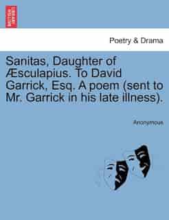 Sanitas, Daughter Of Æsculapius. To David Garrick, Esq. A Poem (sent To Mr. Garrick In His Late Illness). by Anonymous