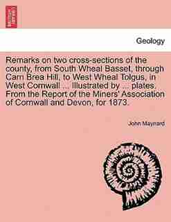 Remarks On Two Cross-sections Of The County, From South Wheal Basset, Through Carn Brea Hill, To West Wheal Tolgus, In West Cornwall ... Illustrated By ... Plates. From The Report Of The Miners' Association Of Cornwall And Devon, For 1873. by John Maynard