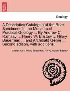 A Descriptive Catalogue Of The Rock Specimens In The Museum Of Practical Geology ... By Andrew C. Ramsay ... Henry W. Bristow ... Hilary Bauerman ... And Archibald Geikie ... Second Edition, With Additions. by Anonymous