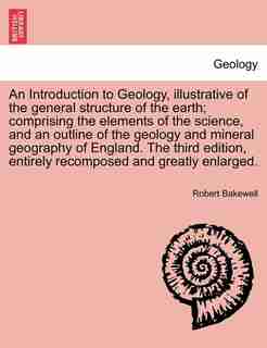An Introduction To Geology, Illustrative Of The General Structure Of The Earth; Comprising The Elements Of The Science, And An Outline Of The Geology And Mineral Geography Of England. The Third Edition, Entirely Recomposed And Greatly Enlarged. by Robert Bakewell