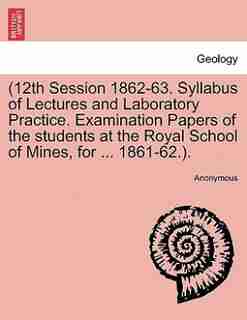12th Session 1862-63. Syllabus Of Lectures And Laboratory Practice. Examination Papers Of The Students At The Royal School Of Mines, For 1861-62.). by Anonymous