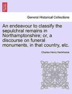 An Endeavour To Classify The Sepulchral Remains In Northamptonshire; Or, A Discourse On Funeral Monuments, In That Country, Etc. by Charles Henry Hartshorne