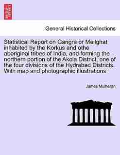 Statistical Report On Gangra Or Meilghat Inhabited By The Korkus And Othe Aboriginal Tribes Of India, And Forming The Northern Portion Of The Akola District, One Of The Four Divisions Of The Hydrabad Districts. With Map And Photographic Illustrations by James Mulheran