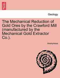 The Mechanical Reduction Of Gold Ores By The Crawford Mill (manufactured By The Mechanical Gold Extractor Co.). by Anonymous