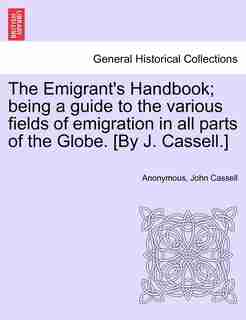 The Emigrant's Handbook; Being A Guide To The Various Fields Of Emigration In All Parts Of The Globe. [by J. Cassell. by Anonymous