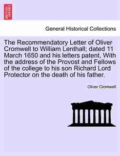 The Recommendatory Letter Of Oliver Cromwell To William Lenthall; Dated 11 March 1650 And His Letters Patent, With The Address Of The Provost And Fellows Of The College To His Son Richard Lord Protector On The Death Of His Father. by Oliver Cromwell