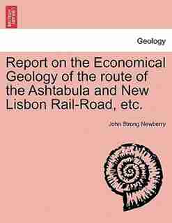 Report On The Economical Geology Of The Route Of The Ashtabula And New Lisbon Rail-road, Etc. by John Strong Newberry