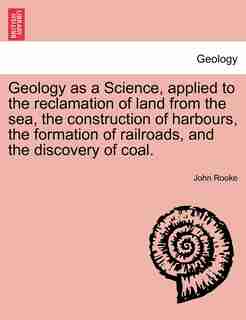 Geology As A Science, Applied To The Reclamation Of Land From The Sea, The Construction Of Harbours, The Formation Of Railroads, And The Discovery Of Coal. by John Rooke