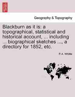 Blackburn As It Is: A Topographical, Statistical And Historical Account, ... Including ... Biographical Sketches ..., A by P. A. Whittle