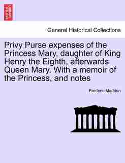 Privy Purse Expenses Of The Princess Mary, Daughter Of King Henry The Eighth, Afterwards Queen Mary. With A Memoir Of The Princess, And Notes by Frederic Madden