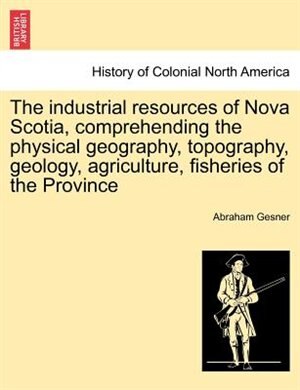 The Industrial Resources Of Nova Scotia Comprehending The Physical Geography Topography Geology Agriculture Fisheries Of The Province | Indigo Chapter