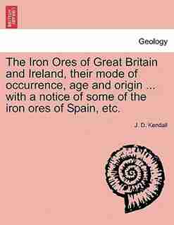 The Iron Ores Of Great Britain And Ireland, Their Mode Of Occurrence, Age And Origin ... With A Notice Of Some Of The Iron Ores Of Spain, Etc. by J. D. Kendall