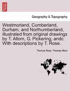 Westmorland, Cumberland, Durham, And Northumberland, Illustrated From Original Drawings By T. Allom, G. Pickering, Andc. With Descriptions By T. Rose. by Thomas Rose