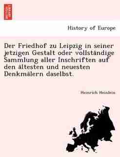 Der Friedhof Zu Leipzig In Seiner Jetzigen Gestalt Oder Vollsta?ndige Sammlung Aller Inschriften Auf Den A?ltesten Und Neuesten Denkma?lern Daselbst. by Heinrich Heinlein