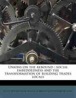 Unions On The Rebound: Social Embeddedness And The Transformation Of Building Trades Locals by Sean C Safford