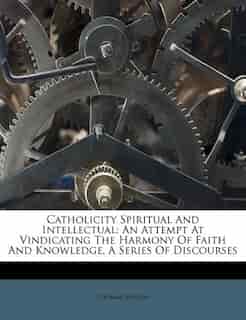 Catholicity Spiritual And Intellectual: An Attempt At Vindicating The Harmony Of Faith And Knowledge, A Series Of Discourses by Thomas Wilson