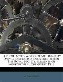 The Collected Works Of Sir Humphry Davy ...: Discourses Delivered Before The Royal Society. Elements Of Agricultural Chemistry, Pt. I by Sir Humphry Davy