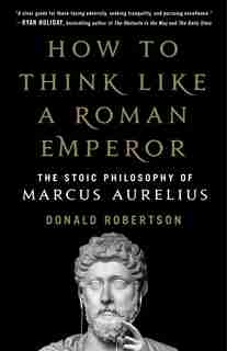 How To Think Like A Roman Emperor: The Stoic Philosophy Of Marcus Aurelius by Donald Robertson