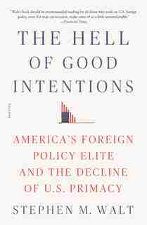 The Hell Of Good Intentions: America's Foreign Policy Elite And The Decline Of U.s. Primacy by Stephen M. Walt