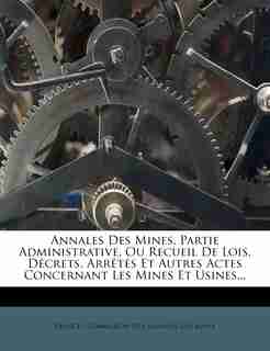 Annales Des Mines, Partie Administrative, Ou Recueil De Lois, Décrets, Arrêtés Et Autres Actes Concernant Les Mines Et Usines... by France. Commission Des Annales Des Mines