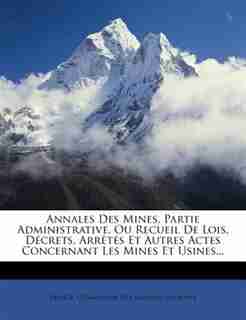 Annales Des Mines, Partie Administrative, Ou Recueil De Lois, Décrets, Arrêtés Et Autres Actes Concernant Les Mines Et Usines... by France. Commission Des Annales Des Mines