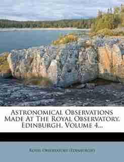 Astronomical Observations Made At The Royal Observatory, Edinburgh, Volume 4... by Royal Observatory (edinburgh)