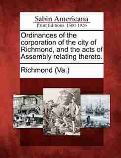 Ordinances Of The Corporation Of The City Of Richmond, And The Acts Of Assembly Relating Thereto. by Richmond (va.)