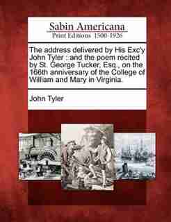 The Address Delivered By His Exc'y John Tyler: And The Poem Recited By St. George Tucker, Esq., On The 166th Anniversary Of The College Of William by John Tyler