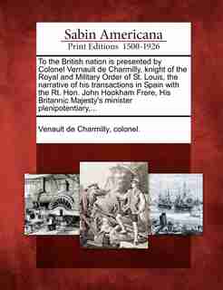 To The British Nation Is Presented By Colonel Vernault De Charmilly, Knight Of The Royal And Military Order Of St. Louis, The Narrative Of His Transactions In Spain With The Rt. Hon. John Hookham Frere, His Britannic Majesty's Minister Plenipotentiary,... by colonel. Venault de Charmilly