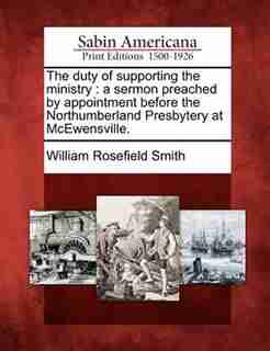 The Duty Of Supporting The Ministry: A Sermon Preached By Appointment Before The Northumberland Presbytery At Mcewensville. by William Rosefield Smith