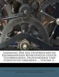 Sammlung Der Das Oesterreichische Eisenbahnwesen Betreffenden Gesetze, Verordnungen, Staatsverträge Und Constitutiv-urkunden ..., Volume 3... by Austria