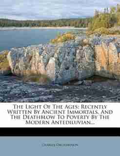 The Light Of The Ages: Recently Written By Ancient Immortals, And The Deathblow To Poverty By The Modern Antediluvian... by Charles Orchardson