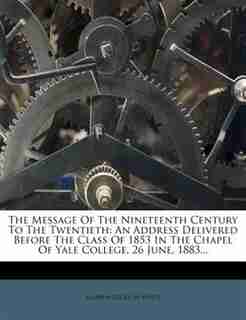 The Message Of The Nineteenth Century To The Twentieth: An Address Delivered Before The Class Of 1853 In The Chapel Of Yale College, 26 June, 1883... by Andrew Dickson White