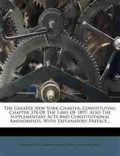 The Greater New York Charter: Constituting Chapter 378 Of The Laws Of 1897, Also The Supplementary Acts And Constitutional Amendm by New York (n.y.).