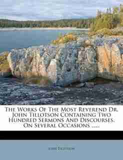 The Works Of The Most Reverend Dr. John Tillotson Containing Two Hundred Sermons And Discourses, On Several Occasions ...... by John Tillotson