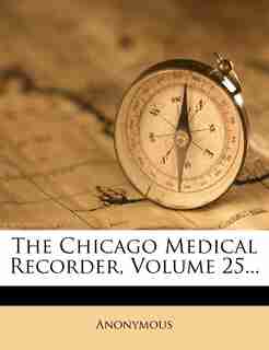 The Chicago Medical Recorder, Volume 25... by Anonymous