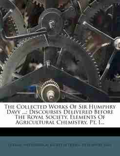 The Collected Works Of Sir Humphry Davy ...: Discourses Delivered Before The Royal Society. Elements Of Agricultural Chemistry, Pt. I... by Literary And Historical Society Of Quebe