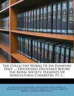 The Collected Works Of Sir Humphry Davy ...: Discourses Delivered Before The Royal Society. Elements Of Agricultural Chemistry, Pt. I... by George Augustus Marden