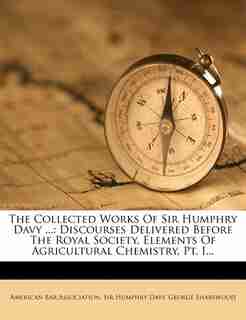 The Collected Works Of Sir Humphry Davy ...: Discourses Delivered Before The Royal Society. Elements Of Agricultural Chemistry, Pt. I... by American Bar Association