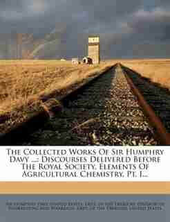 The Collected Works Of Sir Humphry Davy ...: Discourses Delivered Before The Royal Society. Elements Of Agricultural Chemistry, Pt. I... by Sir Humphry Davy