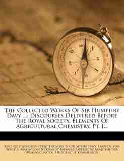 The Collected Works Of Sir Humphry Davy ...: Discourses Delivered Before The Royal Society. Elements Of Agricultural Chemistry, Pt. I... by Rochus Liliencron (freiherr Von)