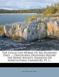 The Collected Works Of Sir Humphry Davy ...: Discourses Delivered Before The Royal Society. Elements Of Agricultural Chemistry, Pt. I... by Sir Humphry Davy